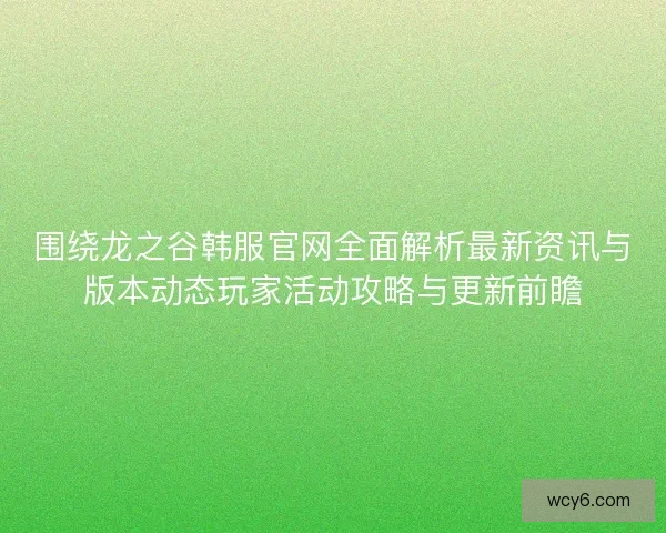 围绕龙之谷韩服官网全面解析最新资讯与版本动态玩家活动攻略与更新前瞻