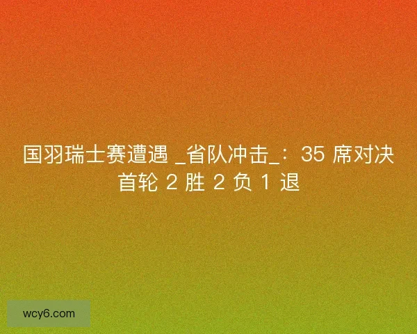 国羽瑞士赛遭遇 _省队冲击_：35 席对决首轮 2 胜 2 负 1 退