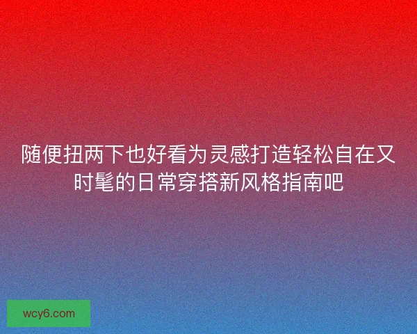 随便扭两下也好看为灵感打造轻松自在又时髦的日常穿搭新风格指南吧