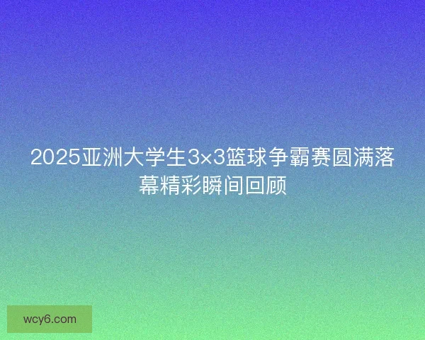 2025亚洲大学生3×3篮球争霸赛圆满落幕精彩瞬间回顾