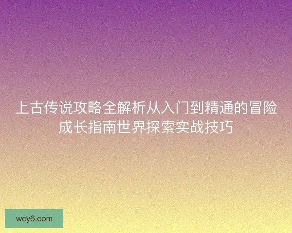 上古传说攻略全解析从入门到精通的冒险成长指南世界探索实战技巧