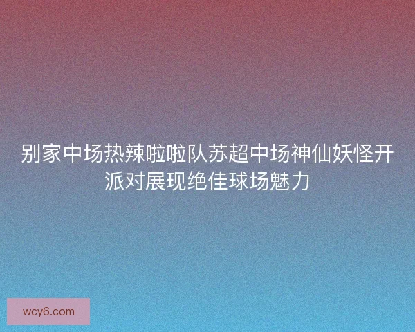 别家中场热辣啦啦队苏超中场神仙妖怪开派对展现绝佳球场魅力