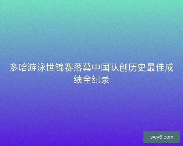 多哈游泳世锦赛落幕中国队创历史最佳成绩全纪录