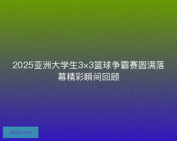 2025亚洲大学生3×3篮球争霸赛圆满落幕精彩瞬间回顾
