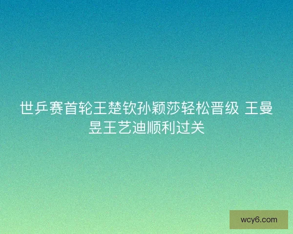 世乒赛首轮王楚钦孙颖莎轻松晋级 王曼昱王艺迪顺利过关