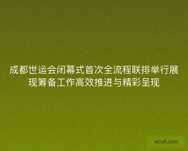 成都世运会闭幕式首次全流程联排举行展现筹备工作高效推进与精彩呈现