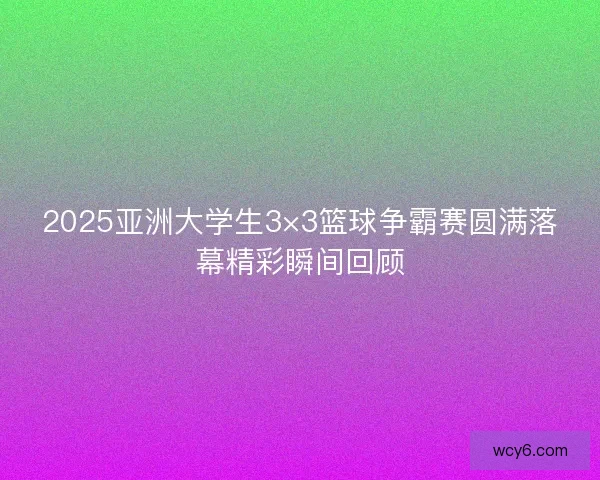 2025亚洲大学生3×3篮球争霸赛圆满落幕精彩瞬间回顾