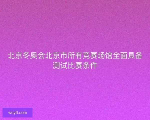 北京冬奥会北京市所有竞赛场馆全面具备测试比赛条件