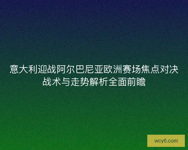 意大利迎战阿尔巴尼亚欧洲赛场焦点对决战术与走势解析全面前瞻