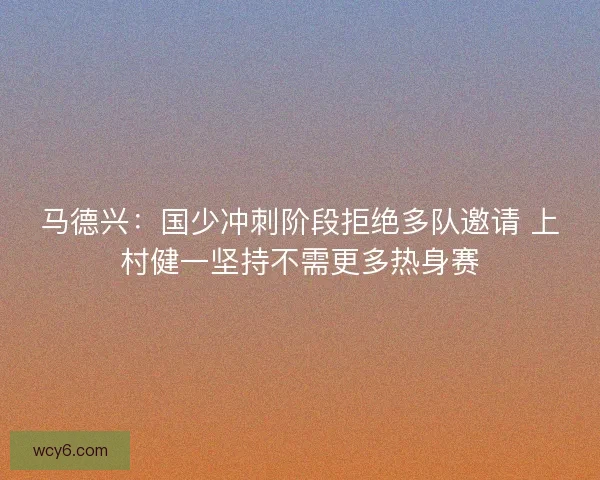马德兴：国少冲刺阶段拒绝多队邀请 上村健一坚持不需更多热身赛