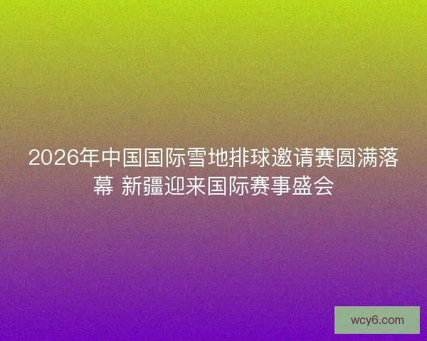 2026年中国国际雪地排球邀请赛圆满落幕 新疆迎来国际赛事盛会