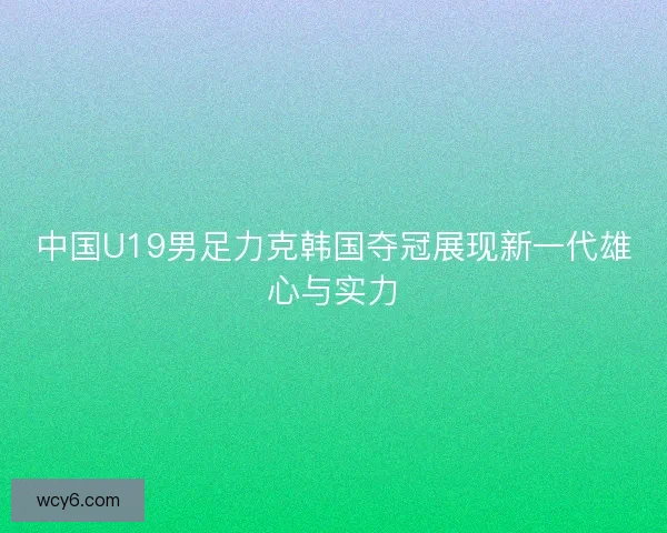 中国U19男足力克韩国夺冠展现新一代雄心与实力