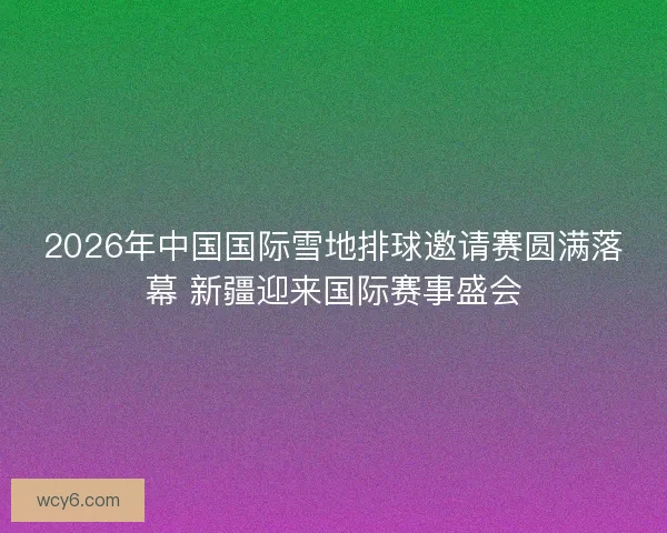 2026年中国国际雪地排球邀请赛圆满落幕 新疆迎来国际赛事盛会