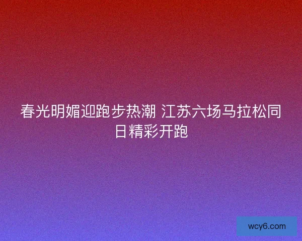春光明媚迎跑步热潮 江苏六场马拉松同日精彩开跑