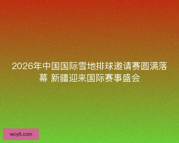 2026年中国国际雪地排球邀请赛圆满落幕 新疆迎来国际赛事盛会