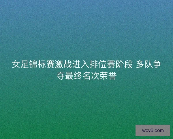 女足锦标赛激战进入排位赛阶段 多队争夺最终名次荣誉