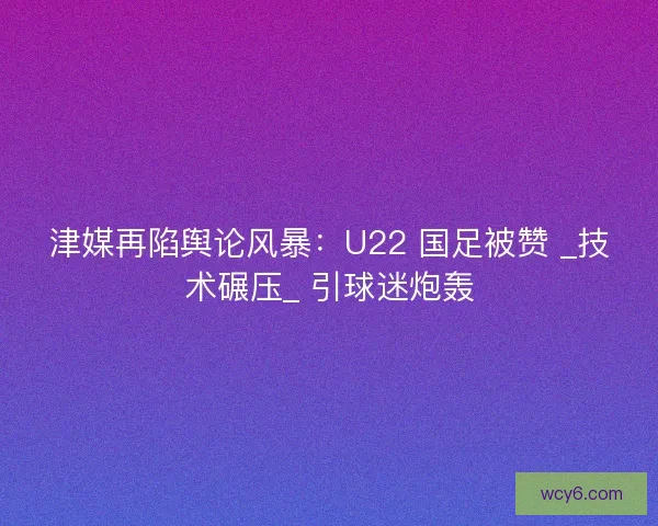 津媒再陷舆论风暴：U22 国足被赞 _技术碾压_ 引球迷炮轰